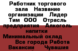 Работник торгового зала › Название организации ­ Лидер Тим, ООО › Отрасль предприятия ­ Алкоголь, напитки › Минимальный оклад ­ 14 000 - Все города Работа » Вакансии   . Чувашия респ.,Алатырь г.